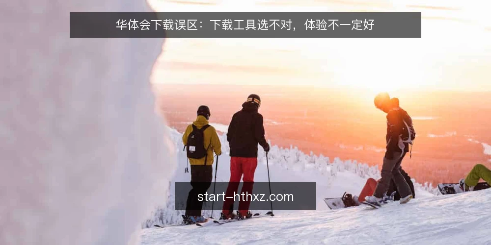 华体会下载误区:下载工具选不对,体验不一定好 — 华体会下载常见误区:越大越全不一定好 配图