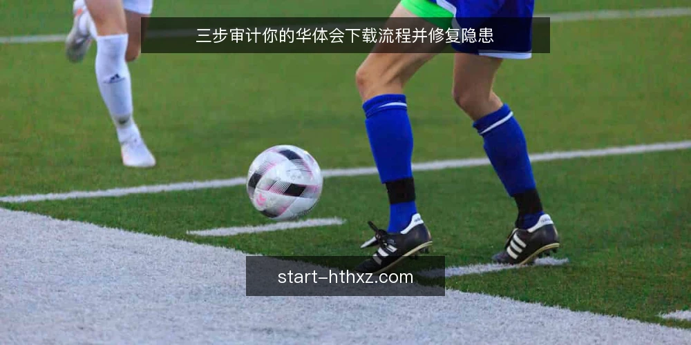 三步审计你的华体会下载流程并修复隐患 — 为什么现在要审计下载流程 配图